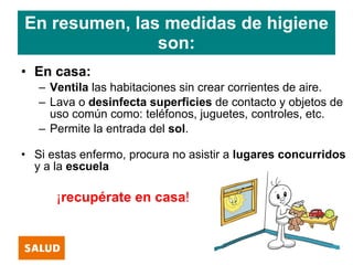 En resumen, las medidas de higiene
               son:
• En casa:
   – Ventila las habitaciones sin crear corrientes de aire.
   – Lava o desinfecta superficies de contacto y objetos de
     uso común como: teléfonos, juguetes, controles, etc.
   – Permite la entrada del sol.

• Si estas enfermo, procura no asistir a lugares concurridos
  y a la escuela

      ¡recupérate en casa!
 