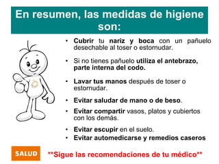 En resumen, las medidas de higiene
               son:
         • Cubrir tu nariz y boca con un pañuelo
           desechable al toser o estornudar.
         • Si no tienes pañuelo utiliza el antebrazo,
           parte interna del codo.

         • Lavar tus manos después de toser o
           estornudar.
         • Evitar saludar de mano o de beso.
         • Evitar compartir vasos, platos y cubiertos
           con los demás.
         • Evitar escupir en el suelo.
         • Evitar automedicarse y remedios caseros

     **Sigue las recomendaciones de tu médico**
 