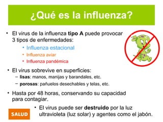¿Qué es la influenza?
• El virus de la influenza tipo A puede provocar
  3 tipos de enfermedades:
       • Influenza estacional
      • Influenza aviar
      • Influenza pandémica

• El virus sobrevive en superficies:
   – lisas: manos, manijas y barandales, etc.
   – porosas: pañuelos desechables y telas, etc.

• Hasta por 48 horas, conservando su capacidad
  para contagiar.
            • El virus puede ser destruido por la luz
              ultravioleta (luz solar) y agentes como el jabón.
 