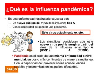 ¿Qué es la influenza pandémica?
• Es una enfermedad respiratoria causada por:
   – Un nuevo subtipo del virus de la influenza tipo A
   – Con la capacidad de generar una pandemia.

                            Este virus actualmente existe.

                         • Los científicos consideran que este
                           nuevo virus podría surgir a partir del
                           virus de la influenza aviar tipo A
                           (H5N1).                  CERDO
     • Pandemia es el brote de una misma enfermedad a nivel
       mundial, en dos o más continentes de manera simultánea.
       Con la capacidad de: provocar serias consecuencias
       sociales y económicas en los países afectados.
 