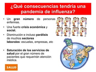 ¿Qué consecuencias tendría una
        pandemia de influenza?
• Un gran     número    de   personas
  enfermas.
• Una fuerte crisis económica y
  social.
• Disminución e incluso parálisis
  de muchos sectores
  laborales: escuelas, empresas, etc

• Saturación de los servicios de
  salud por el gran número de
  pacientes que requerirán atención
  médica.
 