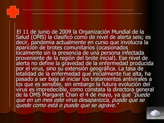 El 11 de junio de 2009 la Organización Mundial de la Salud (OMS) la clasificó como de nivel de alerta seis; es decir, pandemia actualmente en curso que involucra la aparición de brotes comunitarios (ocasionados localmente sin la presencia de una persona infectada proveniente de la región del brote inicial). Ese nivel de alerta no define la gravedad de la enfermedad producida por el virus, sino su extensión geográfica. La tasa de letalidad de la enfermedad que inicialmente fue alta, ha pasado a ser baja al iniciar los tratamientos antivirales a los que es sensible, sin embargo la futura evolución del virus es impredecible, como constata la directora general de la OMS Margaret Chan el 4 de mayo, ya que  "puede que en un mes este virus desaparezca, puede que se quede como está o puede que se agrave." 
