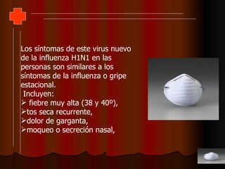 Los síntomas de este virus nuevo de la influenza H1N1 en las personas son similares a los síntomas de la influenza o gripe estacional. Incluyen: fiebre muy alta (38 y 40º),  tos seca recurrente,  dolor de garganta,  moqueo o secreción nasal,  