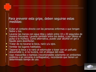 Para prevenir esta gripe, deben seguirse estas medidas: Evitar el contacto directo con las personas enfermas o que tengan fiebre y tos.  Lavarse las manos con agua tibia y jabón entre 10 y 20 segundos de manera frecuente. Lavarse también entre los dedos, y por último el pulso o la muñeca. Como alternativa, puede usar alcohol en gel o líquido para desinfectar.  Tratar de no tocarse la boca, nariz y/u ojos.  Ventilar los lugares habitados.  Taparse la boca y la nariz al estornudar o toser con un pañuelo descartable o, si no tuviera, con el pliegue del codo.  Usar mascarillas o barbijos (recomendable solamente en ambientes públicos o en cercanía a contagiados), recordando que tienen un determinado tiempo de uso.  