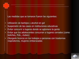 Las medidas que se tomaron fueron las siguientes: Utilización de barbijos y alcohol en gel Suspensión de las cases en instituciones educativas Evitar concurrir a lugares donde se aglomere la gente Evitar que los adolescentes concurran a lugares cerrados (como boliches, Púb., clubes) Otorgarle licencia en los trabajos a personas con trastornos respiratorios, mujeres embarazadas 