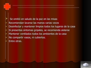 Se omitió en saludo de la paz en las misas Recomiendan lavarse las manos varias veces Desinfectar y mantener limpios todos los lugares de la casa Si presentas síntomas gripales, se recomienda aislarse Mantener ventilados todos los ambientes de la casa No compartir vasos, ni cubiertos. Entre otras. 