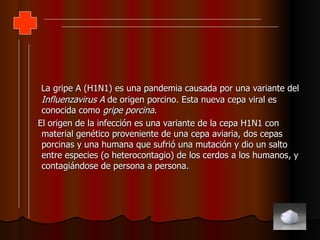 La gripe A (H1N1) es una pandemia causada por una variante del  Influenzavirus A  de origen porcino. Esta nueva cepa viral es conocida como  gripe porcina . El origen de la infección es una variante de la cepa H1N1 con material genético proveniente de una cepa aviaria, dos cepas porcinas y una humana que sufrió una mutación y dio un salto entre especies (o heterocontagio) de los cerdos a los humanos, y contagiándose de persona a persona.  
