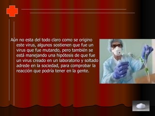 Aún no esta del todo claro como se origino este virus, algunos sostienen que fue un virus que fue mutando, pero también se está manejando una hipótesis de que fue un virus creado en un laboratorio y soltado adrede en la sociedad, para comprobar la reacción que podría tener en la gente. 
