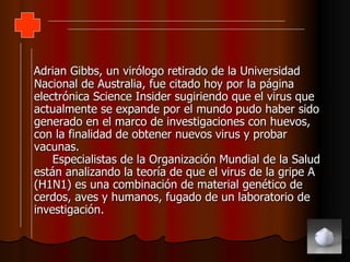 Adrian Gibbs, un virólogo retirado de la Universidad Nacional de Australia, fue citado hoy por la página electrónica Science Insider sugiriendo que el virus que actualmente se expande por el mundo pudo haber sido generado en el marco de investigaciones con huevos, con la finalidad de obtener nuevos virus y probar vacunas.  Especialistas de la Organización Mundial de la Salud están analizando la teoría de que el virus de la gripe A (H1N1) es una combinación de material genético de cerdos, aves y humanos, fugado de un laboratorio de investigación. 