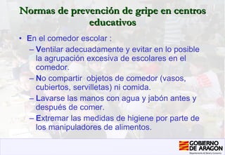 Normas de prevención de gripe en centros educativos E n el comedor escolar : V entilar adecuadamente y evitar en lo posible la agrupación excesiva de escolares en el comedor. N o compartir  objetos de comedor (vasos, cubiertos, servilletas) ni comida.  L avarse las manos con agua y jabón antes y después de comer. E xtremar las medidas de higiene por parte de los manipuladores de alimentos.   