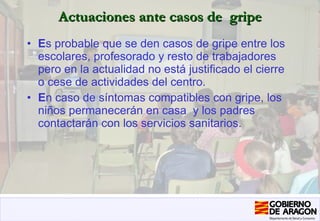 Actuaciones ante casos de  gripe E s probable que se den casos de gripe entre los escolares, profesorado y resto de trabajadores pero en la actualidad no está justificado el cierre o cese de actividades del centro. E n caso de síntomas compatibles con gripe, los niños permanecerán en casa  y los padres contactarán con los servicios sanitarios.  