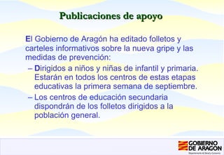 Publicaciones de apoyo E l Gobierno de Aragón ha editado folletos y carteles informativos sobre la nueva gripe y las medidas de prevención: D irigidos a niños y niñas de infantil y primaria. Estarán en todos los centros de estas etapas educativas la primera semana de septiembre. Los centros de educación secundaria dispondrán de los folletos dirigidos a la población general. 