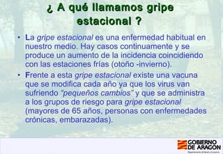 ¿ A qué llamamos gripe estacional ?   L a  gripe estacional  es una enfermedad habitual en nuestro medio. Hay casos continuamente y se produce un aumento de la incidencia coincidiendo con las estaciones frías (otoño -invierno). F rente a esta  gripe estacional  existe una vacuna que se modifica cada año ya que los virus van sufriendo  “pequeños cambios”  y que se administra a los grupos de riesgo para  gripe estacional   (mayores de 65 años, personas con enfermedades crónicas, embarazadas). 