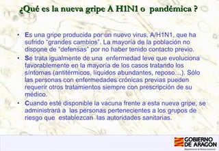 ¿Qué es la nueva gripe A H1N1 o  pandémica ? E s una gripe producida por un nuevo virus, A/H1N1, que ha sufrido “grandes cambios”. La mayoría de la población no dispone de “defensas” por no haber tenido contacto previo.  S e trata igualmente de una  enfermedad leve que evoluciona favorablemente en la mayoría de los casos tratando los síntomas (antitérmicos, líquidos abundantes, reposo…). Sólo las personas con enfermedades crónicas previas pueden requerir otros tratamientos siempre con prescripción de su médico. C uando esté disponible la vacuna frente a esta nueva gripe, se administrará a  las personas pertenecientes a los grupos de riesgo que  establezcan  las autoridades sanitarias. 