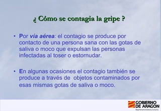 ¿ Cómo se contagia la gripe ?   P or  vía aérea :  el contagio se produce por contacto de una persona sana con las gotas de saliva o moco que expulsan las personas infectadas al toser o estornudar. E n algunas ocasiones el contagio también se produce a través de  objetos contaminados por esas mismas gotas de saliva o moco.   