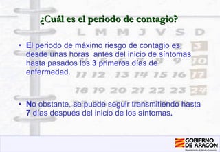 ¿ C uál es el periodo de contagio? E l periodo de máximo riesgo de contagio es desde unas horas  antes del inicio de síntomas hasta pasados los  3  primeros días de enfermedad. N o obstante, se puede seguir transmitiendo hasta  7  días después del inicio de los síntomas . 