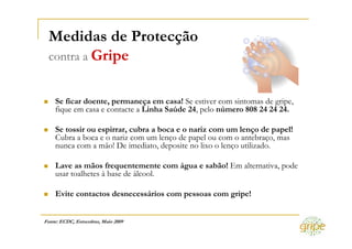Medidas de Protecção
 contra a Gripe


    Se ficar doente, permaneça em casa! Se estiver com sintomas de gripe,
    fique em casa e contacte a Linha Saúde 24, pelo número 808 24 24 24.

    Se tossir ou espirrar, cubra a boca e o nariz com um lenço de papel!
    Cubra a boca e o nariz com um lenço de papel ou com o antebraço, mas
    nunca com a mão! De imediato, deposite no lixo o lenço utilizado.

    Lave as mãos frequentemente com água e sabão! Em alternativa, pode
    usar toalhetes à base de álcool.

    Evite contactos desnecessários com pessoas com gripe!


Fonte: ECDC, Estocolmo, Maio 2009
 