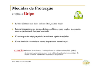 Medidas de Protecção
contra a Gripe

     Evite o contacto das mãos com os olhos, nariz e boca!

     Limpe frequentemente as superfícies ou objectos mais sujeitos a contacto,
     com os produtos de limpeza habituais!

     Evite frequentar espaços públicos fechados e pouco arejados.

     Estas medidas são também muito importantes nas crianças!



   ATENÇÃO: O uso de máscaras na Comunidade não está recomendado. (OMS)
            As máscaras, mesmo quando bem utilizadas, só evitam o contágio de
            outras pessoas, não evitam o contágio do próprio.


Fonte: ECDC, Estocolmo, Maio 2009
 