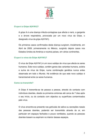 O que é a Gripe A(H1N1)?

    A gripe A é uma doença infecto-contagiosa que afecta o nariz, a garganta
    e a árvore respiratória, provocada por um novo vírus da Gripe, o
    designado vírus da gripe A(H1N1).

    Os primeiros casos confirmados desta doença surgiram, inicialmente, em
    Abril de 2009, primeiramente no México, surgindo depois casos nos
    Estados Unidos da América e noutros países, em vários continentes.

O que é o vírus da Gripe A(H1N1)?

    O vírus da Gripe A(H1N1) é um novo subtipo de vírus que afecta os seres
    humanos. Este novo subtipo, contém genes das variantes humana, aviária
    e suína do vírus da Gripe, numa combinação genética nunca antes
    observada em todo o Mundo. Há evidência de que este novo subtipo é
    transmissível entre os seres humanos.

Como se transmite?


    A Gripe A transmite-se de pessoa a pessoa, através do contacto com
    indivíduos doentes, desde os primeiros sintomas até cerca de 7 dias após
    o seu início, ou do contacto com objectos ou superfícies contaminados
    pelo vírus.


    O vírus encontra-se presente nas gotículas de saliva ou secreções nasais
    das pessoas doentes, podendo ser transmitido através do ar, em
    particular em espaços fechados e pouco ventilados, quando as pessoas
    doentes tossem ou espirram no interior desses espaços.




                                                                          2
 