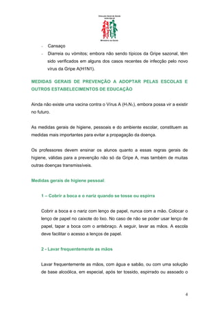 −   Cansaço
     −   Diarreia ou vómitos; embora não sendo típicos da Gripe sazonal, têm
         sido verificados em alguns dos casos recentes de infecção pelo novo
         vírus da Gripe A(H1N1).

MEDIDAS GERAIS DE PREVENÇÃO A ADOPTAR PELAS ESCOLAS E
OUTROS ESTABELECIMENTOS DE EDUCAÇÃO


Ainda não existe uma vacina contra o Vírus A (H1N1), embora possa vir a existir
no futuro.


As medidas gerais de higiene, pessoais e do ambiente escolar, constituem as
medidas mais importantes para evitar a propagação da doença.


Os professores devem ensinar os alunos quanto a essas regras gerais de
higiene, válidas para a prevenção não só da Gripe A, mas também de muitas
outras doenças transmissíveis.


Medidas gerais de higiene pessoal:


     1 – Cobrir a boca e o nariz quando se tosse ou espirra


     Cobrir a boca e o nariz com lenço de papel, nunca com a mão. Colocar o
     lenço de papel no caixote do lixo. No caso de não se poder usar lenço de
     papel, tapar a boca com o antebraço. A seguir, lavar as mãos. A escola
     deve facilitar o acesso a lenços de papel.


     2 - Lavar frequentemente as mãos


     Lavar frequentemente as mãos, com água e sabão, ou com uma solução
     de base alcoólica, em especial, após ter tossido, espirrado ou assoado o




                                                                             4
 