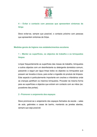 4 – Evitar o contacto com pessoas que apresentem sintomas de
    Gripe


    Deve evitar-se, sempre que possível, o contacto próximo com pessoas
    que apresentem sintomas de Gripe.




Medidas gerais de higiene nos estabelecimentos escolares


    1 – Manter as superfícies, os objectos de trabalho e os brinquedos
    limpos


    Limpar frequentemente as superfícies das mesas de trabalho, brinquedos
    e outros objectos com um desinfectante ou detergente doméstico comum,
    passando a seguir por água limpa todos os objectos ou brinquedos que
    possam ser levados à boca, para evitar a ingestão do produto de limpeza.
    Este aspecto é particularmente importante em creches e infantários onde
    as crianças partilham os mesmos brinquedos. Proceder da mesma forma
    para as superfícies e objectos que entrem em contacto com as mãos (ex:
    puxadores das portas).


    2 - Promover o arejamento dos espaços


    Deve promover-se o arejamento dos espaços fechados da escola – salas
    de aula, gabinetes e casas de banho, mantendo as janelas abertas,
    sempre que seja possível.




                                                                          6
 