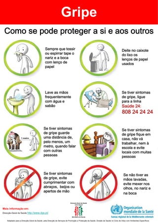 Gripe
 Como se pode proteger a si e aos outros

                                               Sempre que tossir                                                                      Deite no caixote
                                               ou espirrar tape o                                                                     do lixo os
                                               nariz e a boca                                                                         lenços de papel
                                               com lenço de                                                                           usados
                                               papel




                                               Lave as mãos                                                                           Se tiver sintomas
                                               frequentemente                                                                         de gripe, ligue
                                               com água e                                                                             para a linha
                                               sabão                                                                                  Saúde 24:
                                                                                                                                      808 24 24 24


                                             Se tiver sintomas                                                                        Se tiver sintomas
                                             de gripe guarde                                                                          de gripe fique em
                   1 metro                   uma distância de,                                                                        casa, não vá
                                             pelo menos, um                                                                           trabalhar, nem à
                                             metro, quando falar                                                                      escola e evite
                                             com outras                                                                               locais com muitas
                                             pessoas                                                                                  pessoas



                                             Se tiver sintomas                                                                         Se não tiver as
                                             de gripe, evite                                                                           mãos lavadas,
                                             cumprimentar com                                                                          evite mexer nos
                                             abraços, beijos ou                                                                        olhos, no nariz e
                                             apertos de mão
                                                                                                                                       na boca



Mais informação em:
Direcção-Geral da Saúde http://www.dgs.pt/


    Adaptado para a Direcção-Geral da Saúde, pela Direcção de Serviços de Promoção e Protecção da Saúde. Divisão de Saúde no Ciclo de Vida e em Ambientes Específicos
 