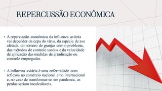 REPERCUSSÃO ECONÔMICA
• A repercussão econômica da influenza aviária
vai depender da cepa do vírus, da espécie de ave
afetada, do número de granjas com o problema,
dos métodos de controle usados e da velocidade
de aplicação das medidas de erradicação ou
controle empregadas.
• A influenza aviária é uma enfermidade com
reflexos no comércio nacional e no internacional
e, no caso de transformar-se em pandemia, as
perdas seriam incalculáveis.
 