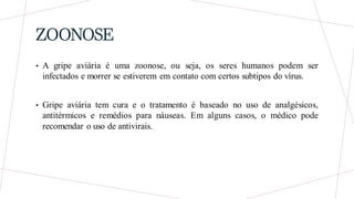 ZOONOSE
• A gripe aviária é uma zoonose, ou seja, os seres humanos podem ser
infectados e morrer se estiverem em contato com certos subtipos do vírus.
• Gripe aviária tem cura e o tratamento é baseado no uso de analgésicos,
antitérmicos e remédios para náuseas. Em alguns casos, o médico pode
recomendar o uso de antivirais.
 