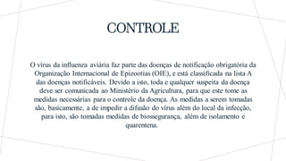CONTROLE
O vírus da influenza aviária faz parte das doenças de notificação obrigatória da
Organização Internacional de Epizootias (OIE), e está classificada na lista A
das doenças notificáveis. Devido a isto, toda e qualquer suspeita da doença
deve ser comunicada ao Ministério da Agricultura, para que este tome as
medidas necessárias para o controle da doença. As medidas a serem tomadas
são, basicamente, a de impedir a difusão do vírus além do local da infecção,
para isto, são tomadas medidas de biossegurança, além de isolamento e
quarentena.
 