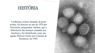 HISTÓRIA
A influenza aviária chamada de peste
aviária, foi descrita no ano de 1878 por
Perroncito, pesquisador italiano, que a
diferenciou das doenças causadas por
bactérias e foi identificada como um
agente filtrável (vírus) por Centanni &
Savunozzi em 1901
 