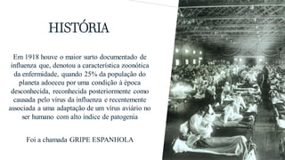 HISTÓRIA
Em 1918 houve o maior surto documentado de
influenza que, denotou a característica zoonótica
da enfermidade, quando 25% da população do
planeta adoeceu por uma condição à época
desconhecida, reconhecida posteriormente como
causada pelo vírus da influenza e recentemente
associada a uma adaptação de um vírus aviário no
ser humano com alto índice de patogenia
Foi a chamada GRIPE ESPANHOLA
 