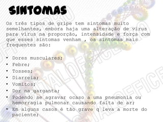 Sintomas
Os três tipos de gripe tem sintomas muito
semelhantes, embora haja uma alteração de vírus
para vírus na proporção, intensidade e força com
que esses sintomas venham , os sintomas mais
frequentes são:
• Dores musculares;
• Febre;
• Tosses;
• Diarreia;
• Vomitos;
• Dor na garganta;
• Podendo se agravar ocaso a uma pneumonia ou
hemorragia pulmonar causando falta de ar;
• Em alguns casos é tão grave q leva a morte do
paciente;
 