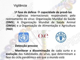 Vigilância
. 1ª fase de defesa  capacidade de prevê-las
. Agências internacionais responsáveis pelo
rastreamento do vírus: Organização Mundial da Saúde
(OMS); A Organização Mundial de Saúde Animal
(OMSA) e a Organização de Alimentação e Agricultura
(FAO)
. Detecção precoce
. Monitorar a disseminação de cada surto e a
evolução das habilidades do vírus, que determinam a
fase do ciclo pandêmico em que o mundo está
 