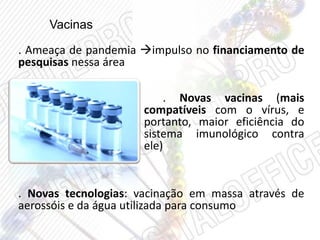 Vacinas
. Ameaça de pandemia impulso no financiamento de
pesquisas nessa área
. Novas vacinas (mais
compatíveis com o vírus, e
portanto, maior eficiência do
sistema imunológico contra
ele)
. Novas tecnologias: vacinação em massa através de
aerossóis e da água utilizada para consumo
 