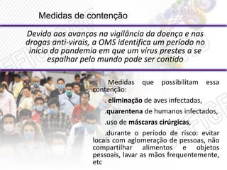 Medidas de contenção
Devido aos avanços na vigilância da doença e nas
drogas anti-virais, a OMS identifica um período no
início da pandemia em que um vírus prestes a se
espalhar pelo mundo pode ser contido
Medidas que possibilitam essa
contenção:
. eliminação de aves infectadas,
.quarentena de humanos infectados,
.uso de máscaras cirúrgicas,
.durante o período de risco: evitar
locais com aglomeração de pessoas, não
compartilhar alimentos e objetos
pessoais, lavar as mãos frequentemente,
etc
 