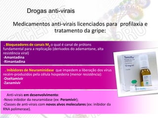 Drogas anti-virais
Medicamentos anti-virais licenciados para profilaxia e
tratamento da gripe:
. Bloqueadores de canais M2 o qual é canal de prótons
fundamental para a replicação (derivados do adamantane, alta
resistência viral)
-Amantadina
-Rimantadina
. Inibidores de Neuraminidase, que impedem a liberação dos vírus
recém-produzidos pela célula hospedeira (menor resistência):
-Oseltamivir
-Zanamivir
. Anti-virais em desenvolvimento:
-Novo inibidor da neuramidase (ex: Peramivir);
-Classes de anti-virais com novos alvos moleculares (ex: inibidor da
RNA polimerase).
 