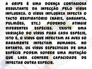 A gripe é uma doença contagiosa
resultante da infecção pelo vírus
influenza. O vírus influenza infecta o
tacto respiratório (nariz, garganta,
pulmões, etc.) podendo atingir
diferentes espécies. Existe uma
variação do vírus para cada espécie,
isto é, o vírus que infectam as aves só
raramente infectam humanos. No
entanto, os vírus específicos de uma
espécie podem sofrer uma mutação
que lhes confere capacidade de
infectar outra espécie.
 