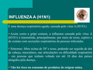 INFLUENZA A (H1N1)
É uma doença respiratória aguda, causada pelo vírus A (H1N1).
 Assim como a gripe comum, a influenza causada pelo vírus A
(H1N1) é transmitida, principalmente, por meio de tosse, espirro e
de contato com secreções respiratórias de pessoas infectadas.
 Sintomas: febre acima de 38º e tosse, podendo ser seguida de dor
de cabeça, musculares, nas articulações ou dificuldade respiratória
– em pessoas que tenham voltado em até 10 dias dos países
atingidos pela doença.
 Não há risco no consumo de produtos de origem suína.
 