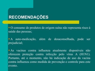 RECOMENDAÇÕES
 O consumo de produtos de origem suína não representa risco à
saúde das pessoas;
 A auto-medicação, além de desaconselhada, pode ser
prejudicial;
 As vacinas contra influenza atualmente disponíveis não
oferecem proteção contra infecção pelo vírus A (H1N1).
Portanto, até o momento, não há indicação de uso da vacina
contra influenza como medida de prevenção e controle para este
evento.
 