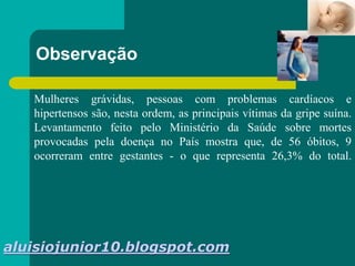 Mulheres grávidas, pessoas com problemas cardíacos e
hipertensos são, nesta ordem, as principais vítimas da gripe suína.
Levantamento feito pelo Ministério da Saúde sobre mortes
provocadas pela doença no País mostra que, de 56 óbitos, 9
ocorreram entre gestantes - o que representa 26,3% do total.
Observação
aluisiojunior10.blogspot.com
 