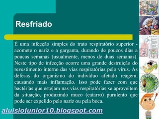 Resfriado
É uma infecção simples do trato respiratório superior -
acomete o nariz e a garganta, durando de poucos dias a
poucas semanas (usualmente, menos de duas semanas).
Neste tipo de infecção ocorre uma grande destruição do
revestimento interno das vias respiratórias pelo vírus. As
defesas do organismo do indivíduo afetado reagem,
causando mais inflamação. Isso pode fazer com que
bactérias que estejam nas vias respiratórias se aproveitem
da situação, produzindo muco (catarro) purulento que
pode ser expelido pelo nariz ou pela boca.
aluisiojunior10.blogspot.com
 