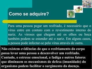 Como se adquire?
Para uma pessoa pegar um resfriado, é necessário que o
vírus entre em contato com o revestimento interno do
nariz. As viroses que chegam até os olhos ou boca
também podem se estender até o nariz. Em alguns casos,
a pessoa pode infectar-se pelo vírus através de outra.
Não existem evidências de que o resfriamento do corpo
possa levar uma pessoa a desenvolver um resfriado.
Contudo, o estresse emocional, a fadiga e outros fatores
que diminuem os mecanismos de defesa (imunidade) do
organismo podem facilitar o surgimento da doença.
 