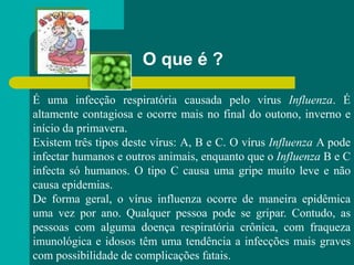 O que é ?
É uma infecção respiratória causada pelo vírus Influenza. É
altamente contagiosa e ocorre mais no final do outono, inverno e
início da primavera.
Existem três tipos deste vírus: A, B e C. O vírus Influenza A pode
infectar humanos e outros animais, enquanto que o Influenza B e C
infecta só humanos. O tipo C causa uma gripe muito leve e não
causa epidemias.
De forma geral, o vírus influenza ocorre de maneira epidêmica
uma vez por ano. Qualquer pessoa pode se gripar. Contudo, as
pessoas com alguma doença respiratória crônica, com fraqueza
imunológica e idosos têm uma tendência a infecções mais graves
com possibilidade de complicações fatais.
 