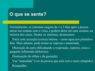 O que se sente?
Normalmente, os sintomas surgem de 1 a 3 dias após a pessoa
entrar em contato com o vírus, e podem durar até uma semana, na
maioria dos casos. Dentre os sintomas, destacamos:
Nariz com secreção (coriza) intensa – como água nos primeiros
dias. Mais adiante, pode tornar-se espessa e amarelada;
Obstrução do nariz dificultando a respiração, espirros, tosse e
garganta inflamada (dolorosa);
Diminuição do olfato e da gustação;
Voz “anasalada” (voz da pessoa que está com o nariz entupido);
Rouquidão;
 