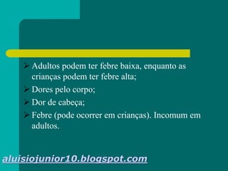  Adultos podem ter febre baixa, enquanto as
crianças podem ter febre alta;
 Dores pelo corpo;
 Dor de cabeça;
 Febre (pode ocorrer em crianças). Incomum em
adultos.
aluisiojunior10.blogspot.com
 