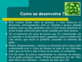 Como se desenvolve ?
 Pelo contato direto entre as pessoas, o vírus Influenza se
dissemina, principalmente, pelo ar. Quando a pessoa gripada
espirra, tosse ou fala, gotículas com o vírus ficam dispersas no
ar por tempo suficiente para serem inaladas por outra pessoa.
 No revestimento do nariz da pessoa que foi contaminada, ele
se reproduz e se dissemina para a garganta e para o restante das
vias aéreas, que inclui os pulmões, causando os sintomas da
gripe.
 Menos freqüentemente, a doença se dissemina pelo toque (mão
contaminada com o vírus) do doente na mão de um indivíduo
sadio que, ao levar a mão à boca ou ao nariz, se contamina.
 Um dia antes da pessoa experimentar os sintomas da doença,
ela já pode contagiar outras. Poderá contaminar por até 7dias
após início dos sintomas – crianças até mais que isso.
 