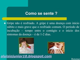 Como se sente ?
 Gripe não é resfriado. A gripe é uma doença com início
súbito e mais grave que o resfriado comum. O período de
incubação – tempo entre o contágio e o início dos
sintomas da doença – é de 1-2 dias.
Retornar
aluisiojunior10.blogspot.com
 