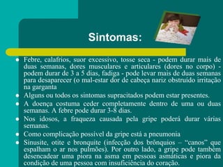 Sintomas:
 Febre, calafrios, suor excessivo, tosse seca - podem durar mais de
duas semanas, dores musculares e articulares (dores no corpo) -
podem durar de 3 a 5 dias, fadiga - pode levar mais de duas semanas
para desaparecer (o mal-estar dor de cabeça nariz obstruído irritação
na garganta
 Alguns ou todos os sintomas supracitados podem estar presentes.
 A doença costuma ceder completamente dentro de uma ou duas
semanas. A febre pode durar 3-8 dias.
 Nos idosos, a fraqueza causada pela gripe poderá durar várias
semanas.
 Como complicação possível da gripe está a pneumonia
 Sinusite, otite e bronquite (infecção dos brônquios – “canos” que
espalham o ar nos pulmões). Por outro lado, a gripe pode também
desencadear uma piora na asma em pessoas asmáticas e piora da
condição de uma pessoa com insuficiência do coração.
 
