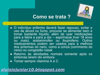 Como se trata ?
 O indivíduo enfermo deverá fazer repouso, evitar o
uso de álcool ou fumo, procurar se alimentar bem e
tomar bastante líquido, além de usar medicações
para a febre e para a dor – aspirina(se tiver 18 anos
ou mais), acetaminofen ou ibuprofeno. Outros
medicamentos podem ser usados para a melhora
dos sintomas do nariz, como a coriza (corrimento do
nariz) ou congestão nasal.
 Retorno às atividades normais somente após os
sintomas terem ido embora.
 Tomar sempre vitamina A e C.
aluisiojunior10.blogspot.com
 