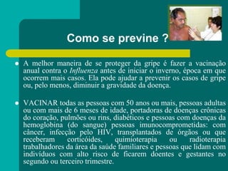 Como se previne ?
 A melhor maneira de se proteger da gripe é fazer a vacinação
anual contra o Influenza antes de iniciar o inverno, época em que
ocorrem mais casos. Ela pode ajudar a prevenir os casos de gripe
ou, pelo menos, diminuir a gravidade da doença.
 VACINAR todas as pessoas com 50 anos ou mais, pessoas adultas
ou com mais de 6 meses de idade, portadoras de doenças crônicas
do coração, pulmões ou rins, diabéticos e pessoas com doenças da
hemoglobina (do sangue) pessoas imunocomprometidas: com
câncer, infecção pelo HIV, transplantados de órgãos ou que
receberam corticóides, quimioterapia ou radioterapia
trabalhadores da área da saúde familiares e pessoas que lidam com
indivíduos com alto risco de ficarem doentes e gestantes no
segundo ou terceiro trimestre.
 